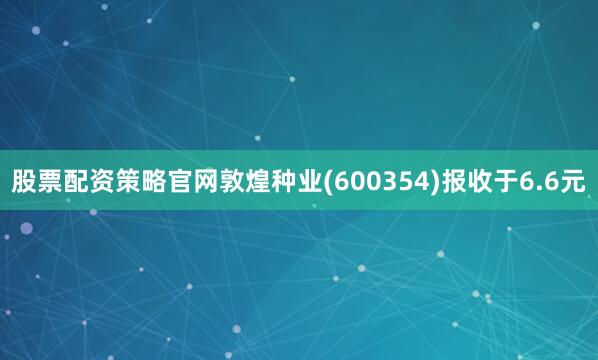 股票配资策略官网敦煌种业(600354)报收于6.6元