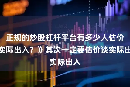 正规的炒股杠杆平台有多少人估价谈实际出入？》其次一定要估价谈实际出入