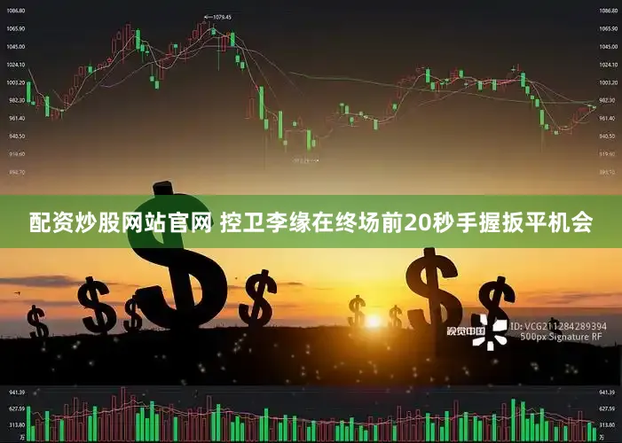 配资炒股网站官网 控卫李缘在终场前20秒手握扳平机会