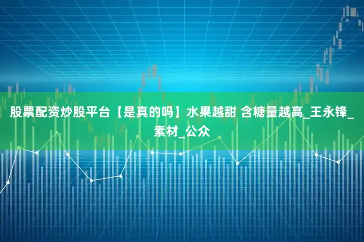 股票配资炒股平台【是真的吗】水果越甜 含糖量越高_王永锋_素材_公众