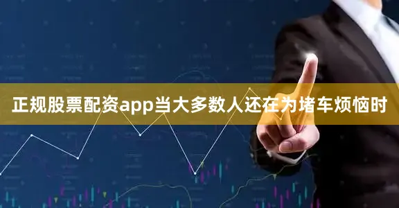 正规股票配资app当大多数人还在为堵车烦恼时