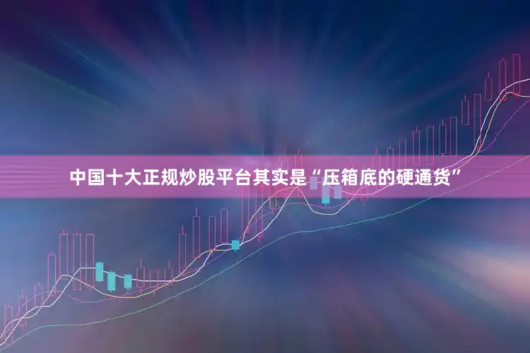 中国十大正规炒股平台其实是“压箱底的硬通货”